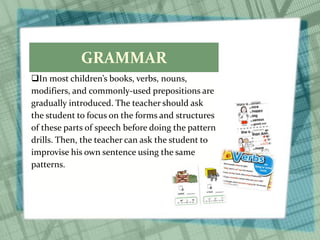 GRAMMAR
In most children’s books, verbs, nouns,
modifiers, and commonly-used prepositions are
gradually introduced. The teacher should ask
the student to focus on the forms and structures
of these parts of speech before doing the pattern
drills. Then, the teacher can ask the student to
improvise his own sentence using the same
patterns.
 