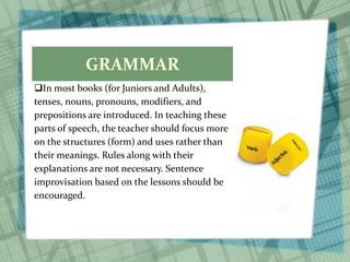 GRAMMAR
In most books (for Juniors and Adults),
tenses, nouns, pronouns, modifiers, and
prepositions are introduced. In teaching these
parts of speech, the teacher should focus more
on the structures (form) and uses rather than
their meanings. Rules along with their
explanations are not necessary. Sentence
improvisation based on the lessons should be
encouraged.
 