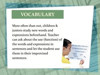 VOCABULARY
More often than not, children &
juniors study new words and
expressions beforehand. Teacher
can ask about the use (function) of
the words and expressions in
sentences and let the student use
them in their improvised
sentences.
 