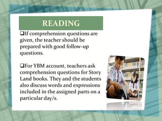 READING
If comprehension questions are
given, the teacher should be
prepared with good follow-up
questions.
For YBM account, teachers ask
comprehension questions for Story
Land books. They and the students
also discuss words and expressions
included in the assigned parts on a
particular day/s.
 
