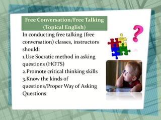 Free Conversation/Free Talking
(Topical English)
In conducting free talking (free
conversation) classes, instructors
should:
1.Use Socratic method in asking
questions (HOTS)
2.Promote critical thinking skills
3.Know the kinds of
questions/Proper Way of Asking
Questions
 