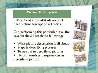 Picture Description
Most books for Callstudy account
have picture description activities.
In performing this particular task, the
teacher should teach the following:
 What picture description is all about
 Steps in describing pictures
 Tenses use in describing pictures
 Helpful words and expressions in
describing pictures
 