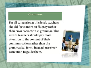Grammar
For all categories at this level, teachers
should focus more on fluency rather
than error correction in grammar. This
means teachers should pay more
attention to the content of their
communication rather than the
grammatical form. Instead, use error
correction to guide them.
 