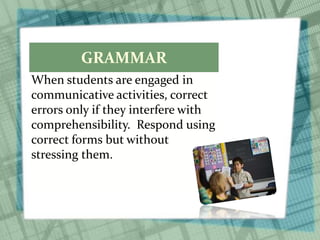 GRAMMAR
When students are engaged in
communicative activities, correct
errors only if they interfere with
comprehensibility. Respond using
correct forms but without
stressing them.
 