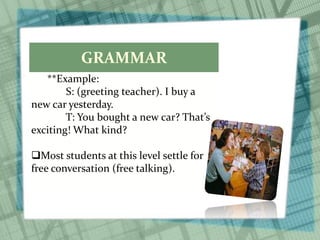 GRAMMAR
**Example:
S: (greeting teacher). I buy a
new car yesterday.
T: You bought a new car? That’s
exciting! What kind?
Most students at this level settle for
free conversation (free talking).
 