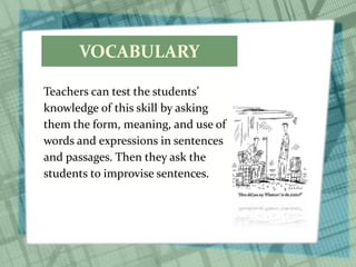 VOCABULARY
Teachers can test the students’
knowledge of this skill by asking
them the form, meaning, and use of
words and expressions in sentences
and passages. Then they ask the
students to improvise sentences.
 