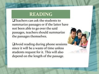 READING
Teachers can ask the students to
summarize passages or if the latter have
not been able to go over the said
passages, teachers should summarize
the passages themselves.
Avoid reading during phone sessions
since it will be a waste of time unless
students request for it. This will also
depend on the length of the passage.
 