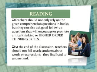 READING
Teachers should not only rely on the
given comprehension questions in books,
but they can also ask good follow-up
questions that will encourage or promote
critical thinking or HIGHER ORDER
THINKING SKILLS.
At the end of the discussion, teachers
should not fail to ask students about
words or expressions they find hard to
understand.
 