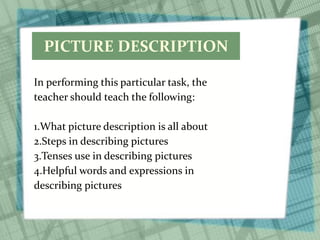 PICTURE DESCRIPTION
In performing this particular task, the
teacher should teach the following:
1.What picture description is all about
2.Steps in describing pictures
3.Tenses use in describing pictures
4.Helpful words and expressions in
describing pictures
 
