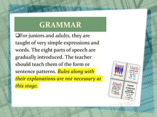 GRAMMAR
For juniors and adults, they are
taught of very simple expressions and
words. The eight parts of speech are
gradually introduced. The teacher
should teach them of the form or
sentence patterns. Rules along with
their explanations are not necessary at
this stage.
 