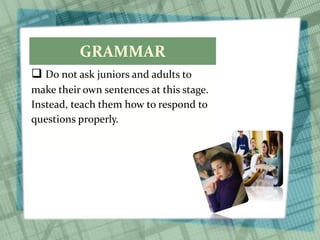 GRAMMAR
 Do not ask juniors and adults to
make their own sentences at this stage.
Instead, teach them how to respond to
questions properly.
 