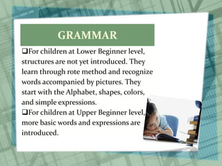 GRAMMAR
For children at Lower Beginner level,
structures are not yet introduced. They
learn through rote method and recognize
words accompanied by pictures. They
start with the Alphabet, shapes, colors,
and simple expressions.
For children at Upper Beginner level,
more basic words and expressions are
introduced.
 