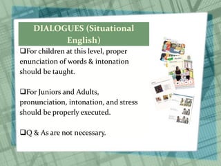 DIALOGUES (Situational
English)
For children at this level, proper
enunciation of words & intonation
should be taught.
For Juniors and Adults,
pronunciation, intonation, and stress
should be properly executed.
Q & As are not necessary.
 