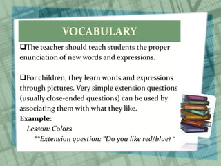 VOCABULARY
The teacher should teach students the proper
enunciation of new words and expressions.
For children, they learn words and expressions
through pictures. Very simple extension questions
(usually close-ended questions) can be used by
associating them with what they like.
Example:
Lesson: Colors
**Extension question: “Do you like red/blue? “
 