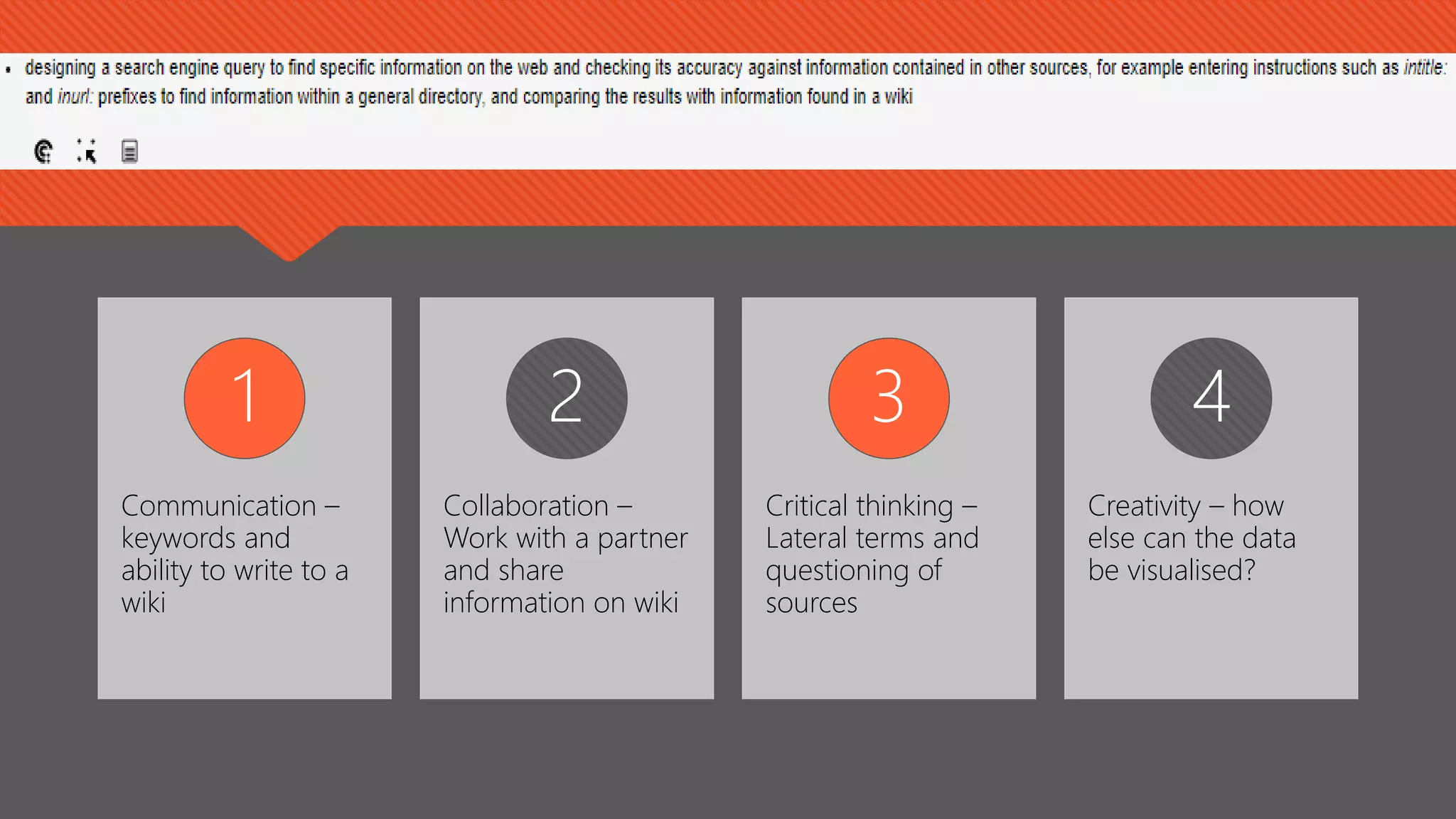 Communication –
keywords and
ability to write to a
wiki
1
Collaboration –
Work with a partner
and share
information on wiki
2
Critical thinking –
Lateral terms and
questioning of
sources
3
Creativity – how
else can the data
be visualised?
4
 