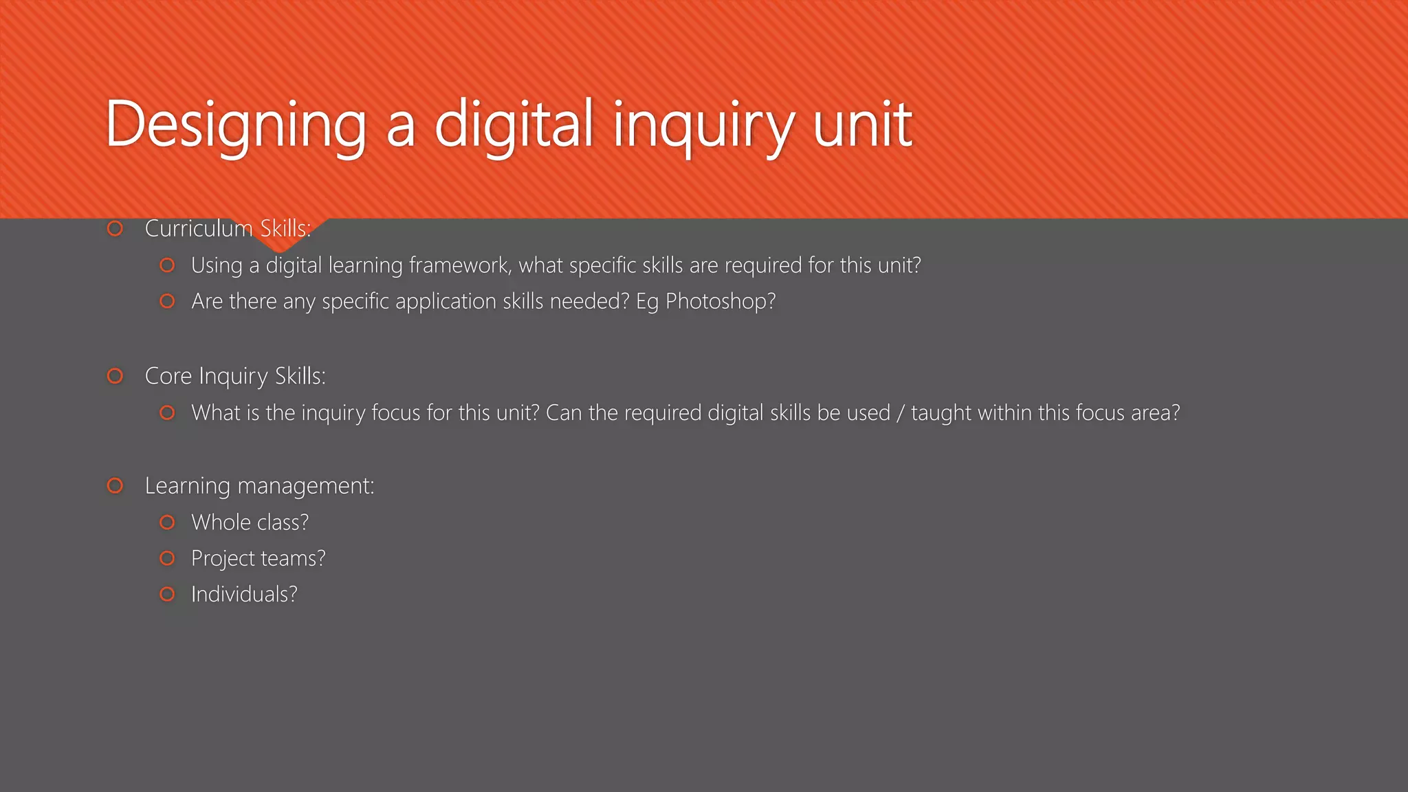  Curriculum Skills:
 Using a digital learning framework, what specific skills are required for this unit?
 Are there any specific application skills needed? Eg Photoshop?
 Core Inquiry Skills:
 What is the inquiry focus for this unit? Can the required digital skills be used / taught within this focus area?
 Learning management:
 Whole class?
 Project teams?
 Individuals?
Designing a digital inquiry unit
 