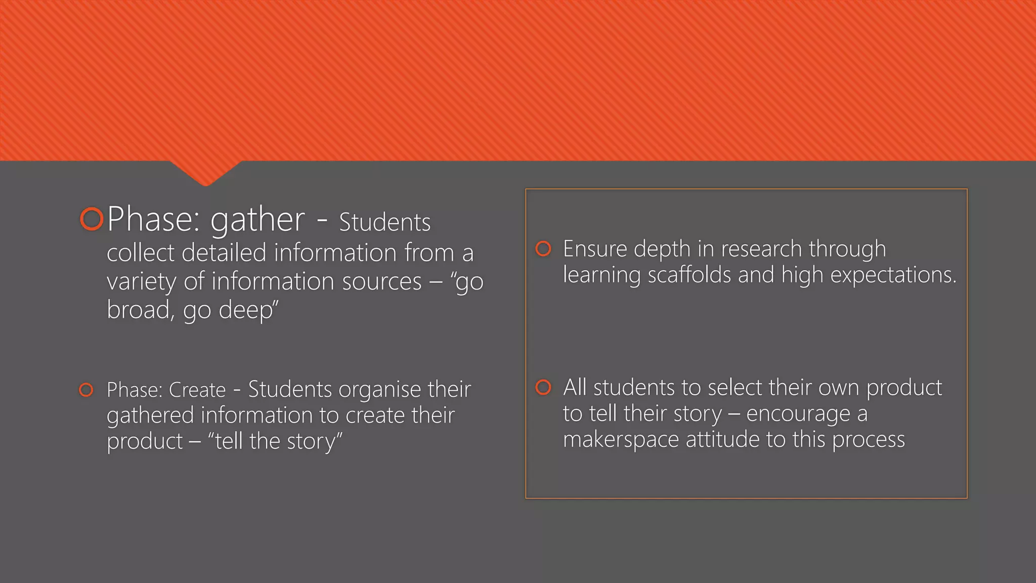 Phase: gather - Students
collect detailed information from a
variety of information sources – “go
broad, go deep”
 Phase: Create - Students organise their
gathered information to create their
product – “tell the story”
 Ensure depth in research through
learning scaffolds and high expectations.
 All students to select their own product
to tell their story – encourage a
makerspace attitude to this process
 
