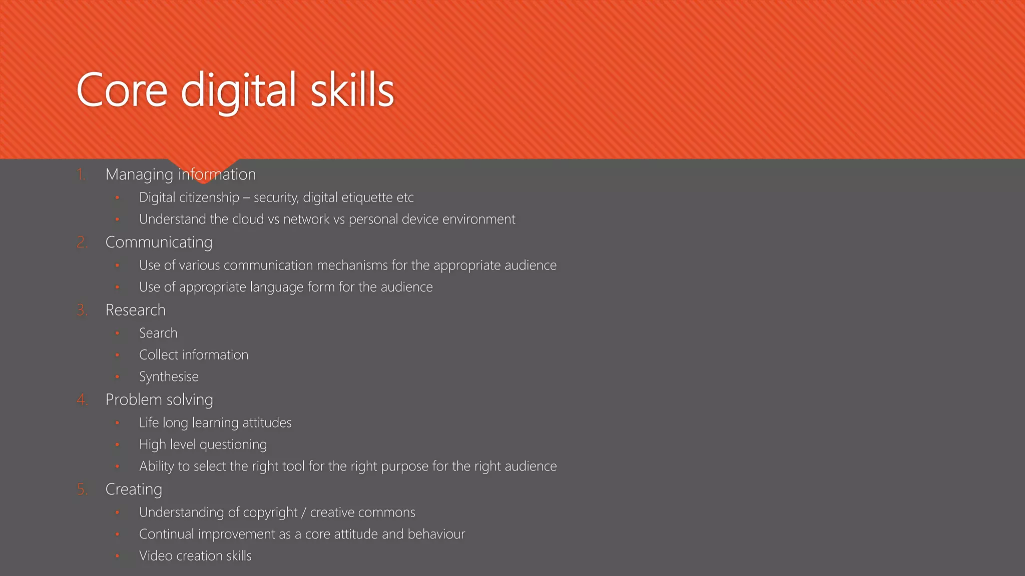 Core digital skills
1. Managing information
• Digital citizenship – security, digital etiquette etc
• Understand the cloud vs network vs personal device environment
2. Communicating
• Use of various communication mechanisms for the appropriate audience
• Use of appropriate language form for the audience
3. Research
• Search
• Collect information
• Synthesise
4. Problem solving
• Life long learning attitudes
• High level questioning
• Ability to select the right tool for the right purpose for the right audience
5. Creating
• Understanding of copyright / creative commons
• Continual improvement as a core attitude and behaviour
• Video creation skills
 