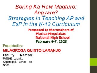 Boring Ka Raw Magturo:
Angyare?
Strategies in Teaching AP and
EsP in the K-12 Curriculum
Presented to the teachers of
Placida Mequiabas
National High School
February 6-7, 2023
Presented by:
MILAGROSA QUINTO LARANJO
Faculty Member
PMNHS-Lapinig,
Kapatagan, Lanao del
Norte
 