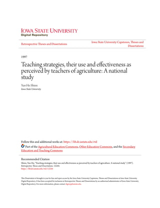 Retrospective Theses and Dissertations
Iowa State University Capstones, Theses and
Dissertations
1997
Teaching strategies, their use and effectiveness as
perceived by teachers of agriculture: A national
study
Yun Ho Shinn
Iowa State University
Follow this and additional works at: https://lib.dr.iastate.edu/rtd
Part of the Agricultural Education Commons, Other Education Commons, and the Secondary
Education and Teaching Commons
This Dissertation is brought to you for free and open access by the Iowa State University Capstones, Theses and Dissertations at Iowa State University
Digital Repository. It has been accepted for inclusion in Retrospective Theses and Dissertations by an authorized administrator of Iowa State University
Digital Repository. For more information, please contact digirep@iastate.edu.
Recommended Citation
Shinn, Yun Ho, "Teaching strategies, their use and effectiveness as perceived by teachers of agriculture: A national study" (1997).
Retrospective Theses and Dissertations. 12244.
https://lib.dr.iastate.edu/rtd/12244
 