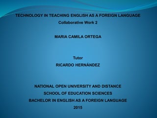 TECHNOLOGY IN TEACHING ENGLISH AS A FOREIGN LANGUAGE
Collaborative Work 2
MARIA CAMILA ORTEGA
Tutor
RICARDO HERNÁNDEZ
NATIONAL OPEN UNIVERSITY AND DISTANCE
SCHOOL OF EDUCATION SCIENCES
BACHELOR IN ENGLISH AS A FOREIGN LANGUAGE
2015
 