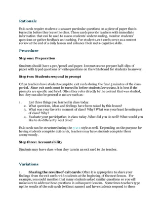 Rationale
Exit cards require students to answer particular questions on a piece of paper that is
turned in before they leave the class. These cards provide teachers with immediate
information that can be used to assess students’ understanding, monitor students’
questions or gather feedback on teaching. For students, exit cards serve as a content
review at the end of a daily lesson and enhance their meta-cognitive skills.
Procedure
Step one: Preparation
Students should have a pen/pencil and paper. Instructors can prepare half-slips of
paper with typed questions or write questions on the whiteboard for students to answer.
Step two: Students respond to prompt
Often teachers have students complete exit cards during the final 5 minutes of the class
period. Since exit cards must be turned in before students leave class, it is best if the
prompts are specific and brief. Often they refer directly tothe content that was studied,
but they can also be general in nature such as:
1. List three things you learned in class today.
2. What questions, ideas and feelings have been raised by this lesson?
3. What was your favorite moment of class? Why? What was your least favorite part
of class? Why?
4. Evaluate your participation in class today. What did you do well? What would you
like to do differently next time?
Exit cards can be structured using the 3-2-1 style as well. Depending on the purpose for
having students complete exit cards, teachers may have students complete them
anonymously.
Step three: Accountability
Students may leave class when they turn in an exit card to the teacher.
Variations
1. Sharing the results of exit cards: Often it is appropriate to share your
findings from the exit cards with students at the beginning of the next lesson. For
example, you could mention that many students asked similar questions so you will
make sure to address these questions in subsequent lessons. Sometimes teachers type
up the results of the exit cards (without names) and have students respond to these
 