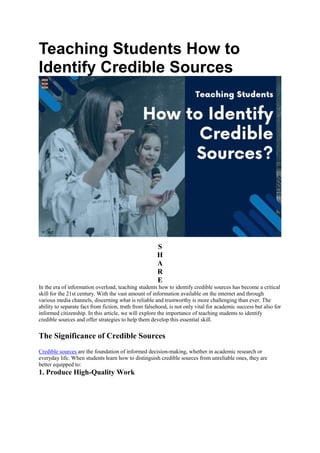 Teaching Students How to
Identify Credible Sources
S
H
A
R
E
In the era of information overload, teaching students how to identify credible sources has become a critical
skill for the 21st century. With the vast amount of information available on the internet and through
various media channels, discerning what is reliable and trustworthy is more challenging than ever. The
ability to separate fact from fiction, truth from falsehood, is not only vital for academic success but also for
informed citizenship. In this article, we will explore the importance of teaching students to identify
credible sources and offer strategies to help them develop this essential skill.
The Significance of Credible Sources
Credible sources are the foundation of informed decision-making, whether in academic research or
everyday life. When students learn how to distinguish credible sources from unreliable ones, they are
better equipped to:
1. Produce High-Quality Work
 