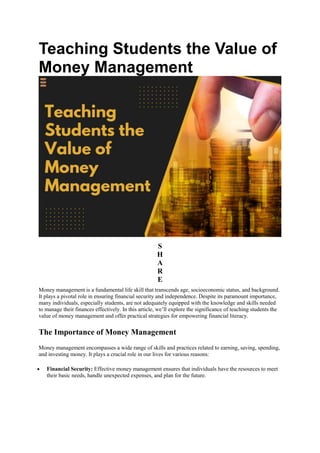 Teaching Students the Value of
Money Management
S
H
A
R
E
Money management is a fundamental life skill that transcends age, socioeconomic status, and background.
It plays a pivotal role in ensuring financial security and independence. Despite its paramount importance,
many individuals, especially students, are not adequately equipped with the knowledge and skills needed
to manage their finances effectively. In this article, we’ll explore the significance of teaching students the
value of money management and offer practical strategies for empowering financial literacy.
The Importance of Money Management
Money management encompasses a wide range of skills and practices related to earning, saving, spending,
and investing money. It plays a crucial role in our lives for various reasons:
 Financial Security: Effective money management ensures that individuals have the resources to meet
their basic needs, handle unexpected expenses, and plan for the future.
 