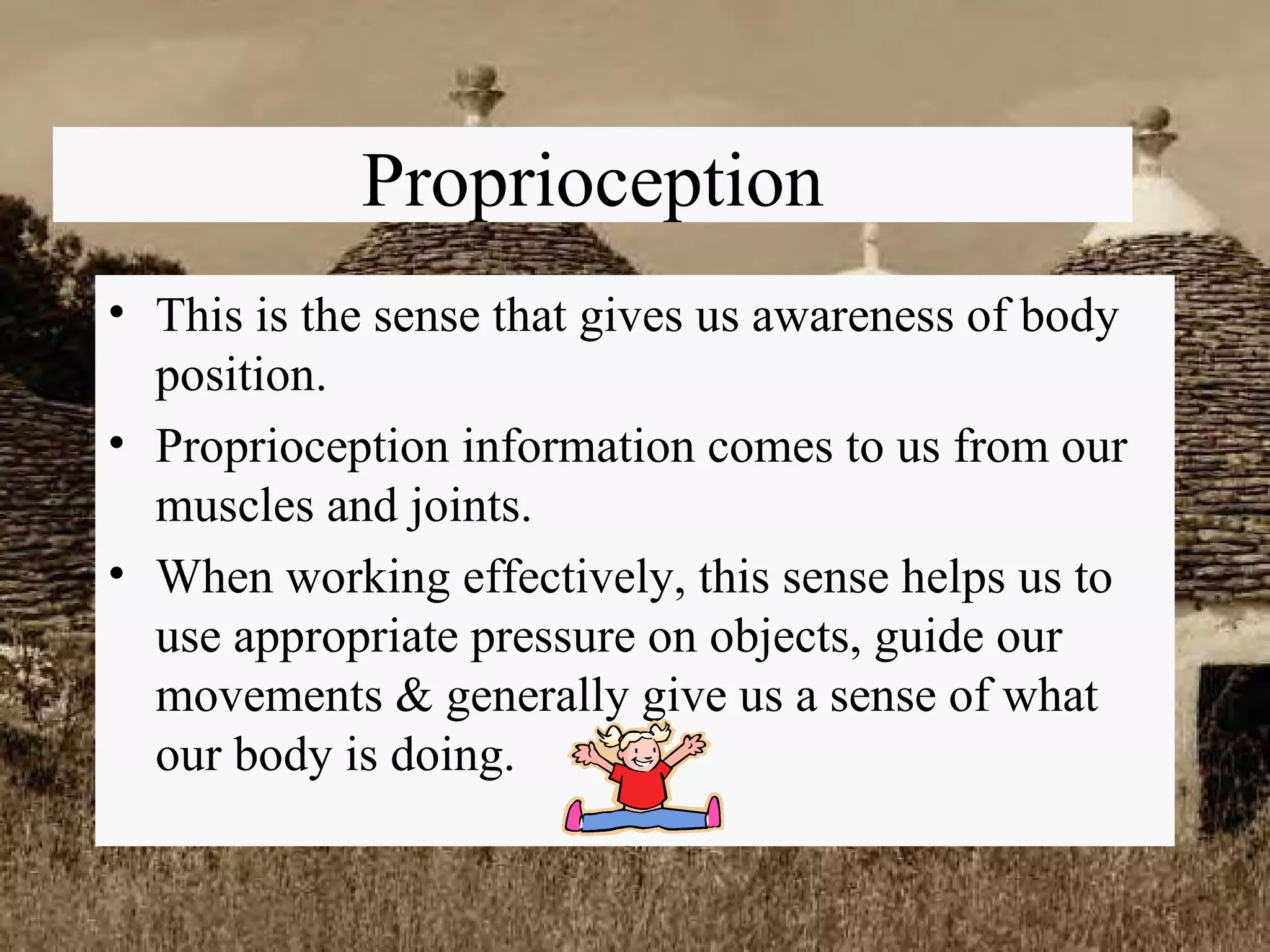 Proprioception This is the sense that gives us awareness of body position. Proprioception information comes to us from our muscles and joints. When working effectively, this sense helps us to use appropriate pressure on objects, guide our movements & generally give us a sense of what our body is doing. 