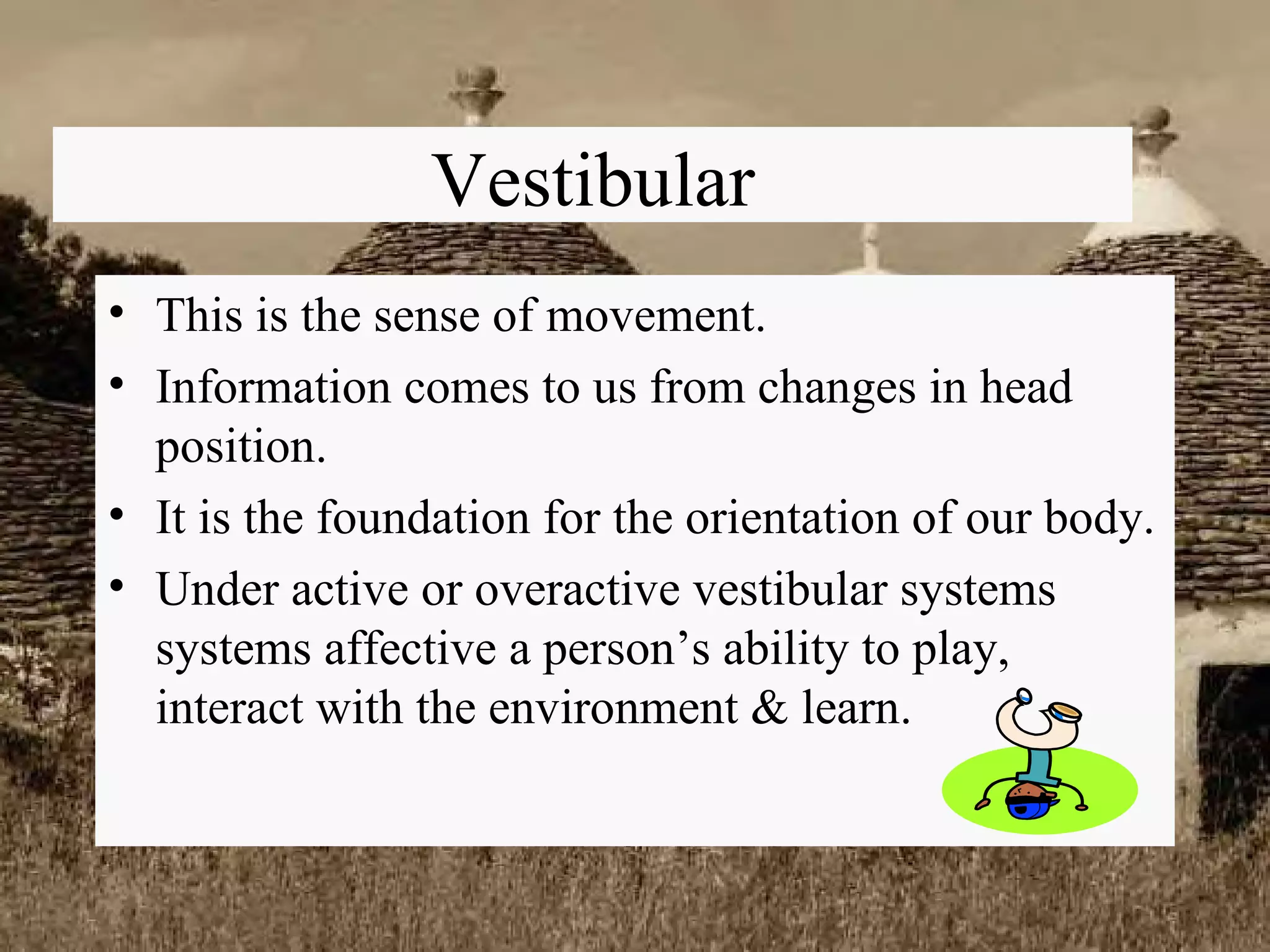 Vestibular This is the sense of movement. Information comes to us from changes in head position. It is the foundation for the orientation of our body. Under active or overactive vestibular systems systems affective a person’s ability to play, interact with the environment & learn. 