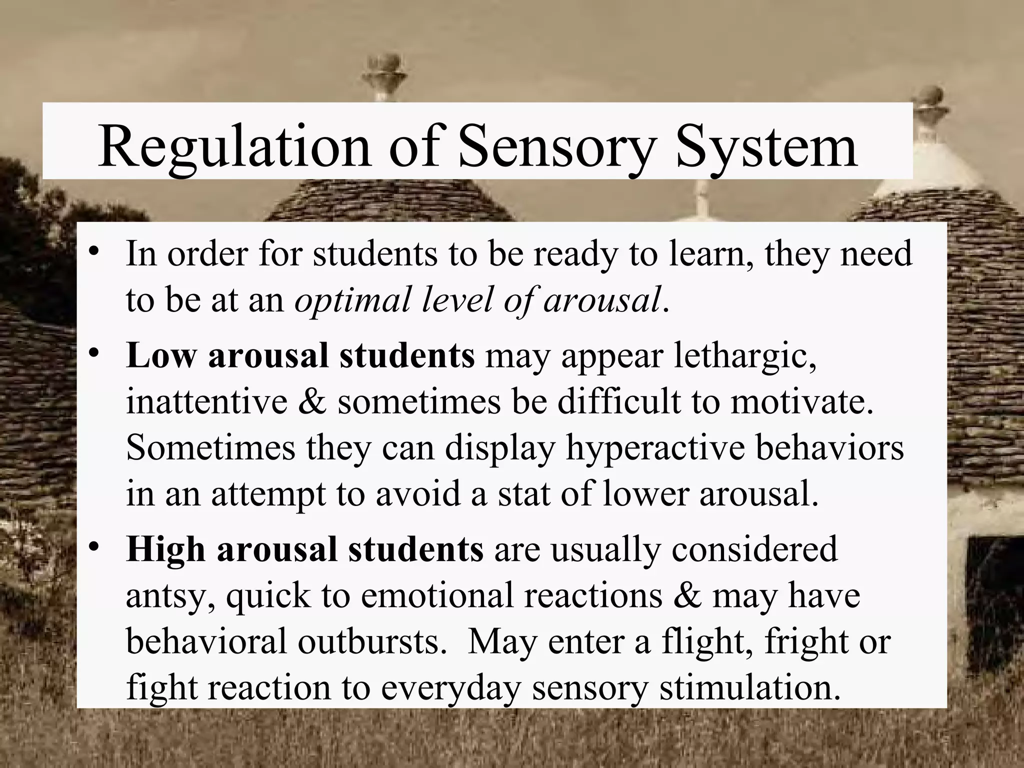 Regulation of Sensory System In order for students to be ready to learn, they need to be at an  optimal level of arousal . Low arousal students  may appear lethargic, inattentive & sometimes be difficult to motivate. Sometimes they can display hyperactive behaviors in an attempt to avoid a stat of lower arousal. High arousal students  are usually considered antsy, quick to emotional reactions & may have behavioral outbursts.  May enter a flight, fright or fight reaction to everyday sensory stimulation. 