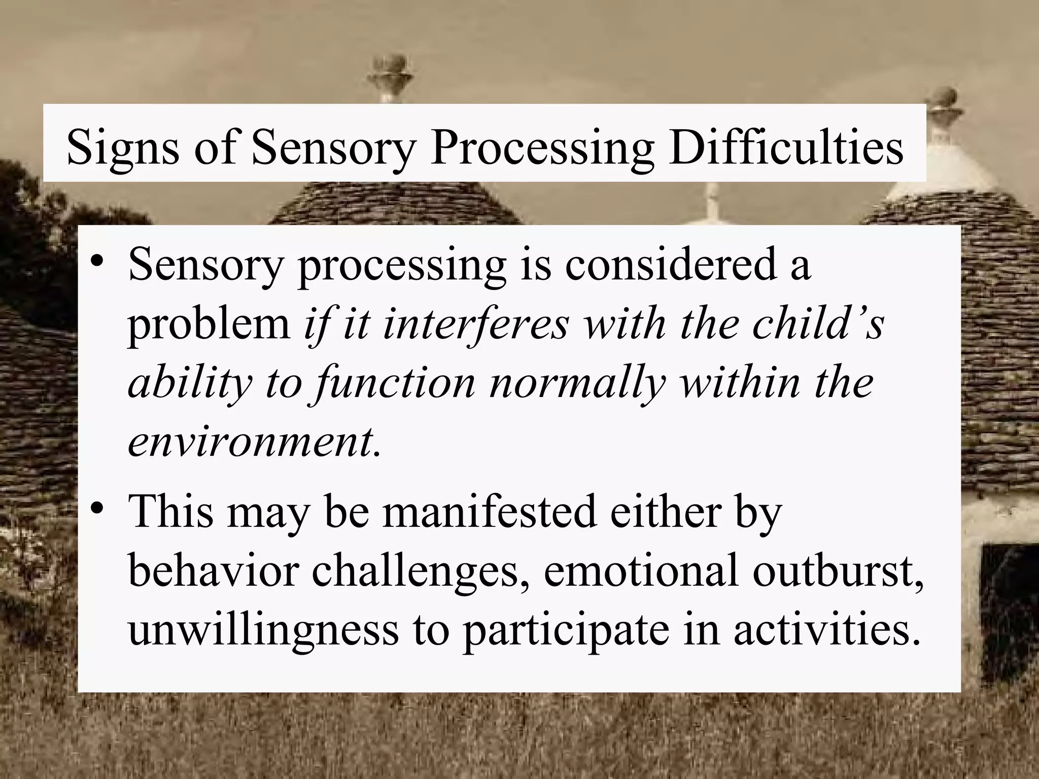 Signs of Sensory Processing Difficulties Sensory processing is considered a problem  if it interferes with the child’s ability to function normally within the environment. This may be manifested either by behavior challenges, emotional outburst, unwillingness to participate in activities. 