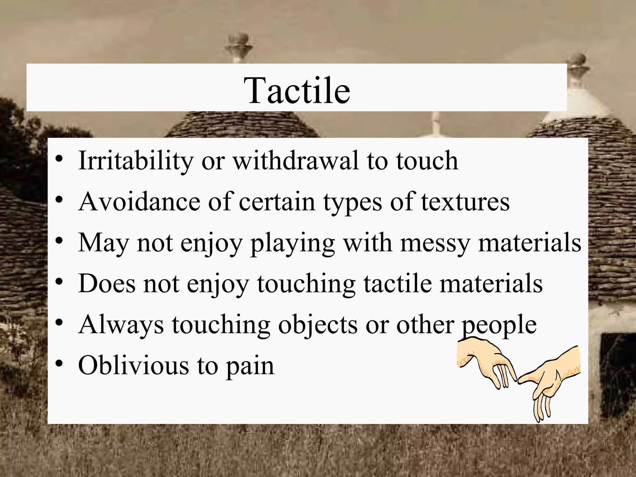 Tactile Irritability or withdrawal to touch Avoidance of certain types of textures May not enjoy playing with messy materials Does not enjoy touching tactile materials Always touching objects or other people Oblivious to pain 