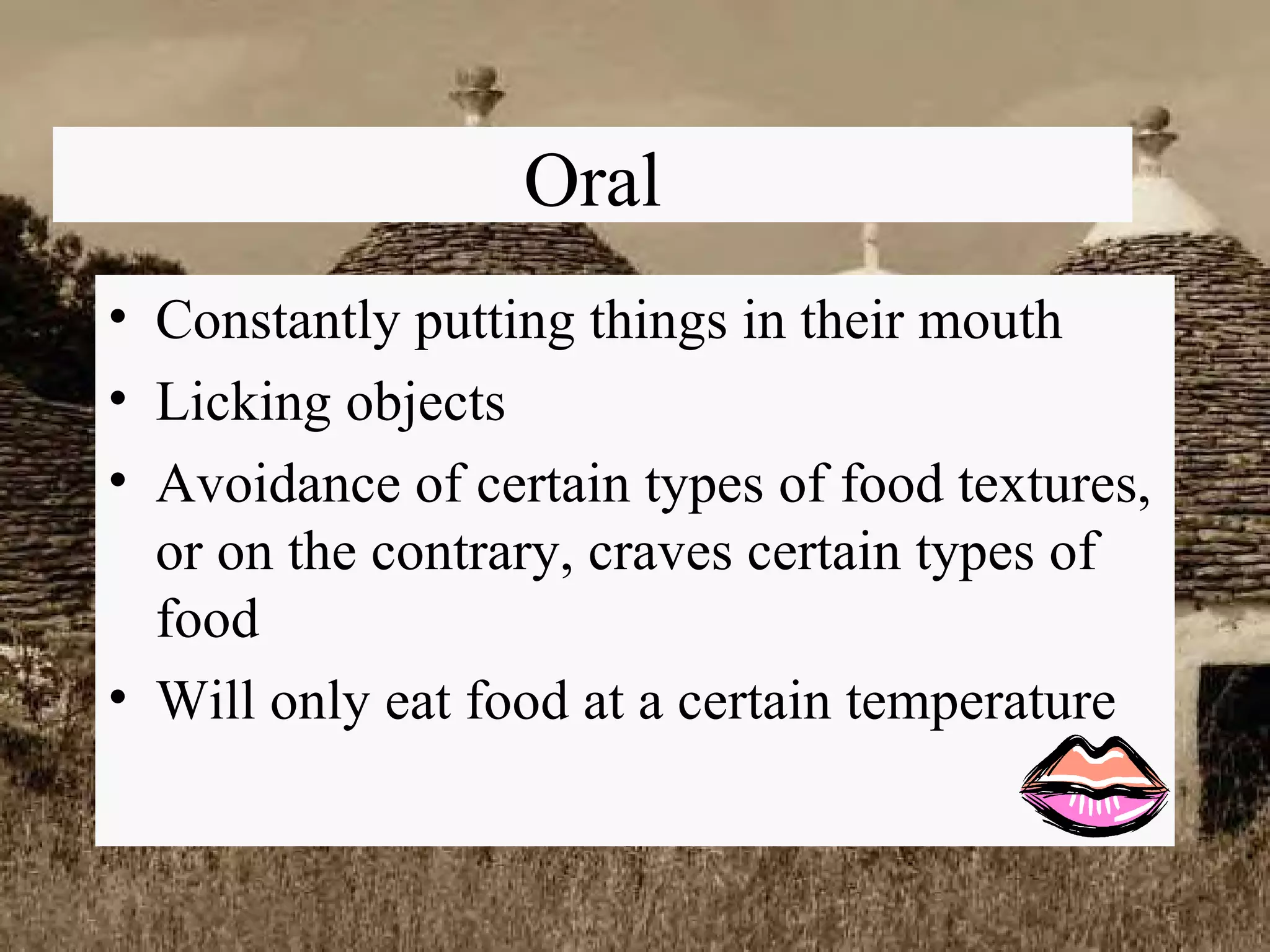 Oral Constantly putting things in their mouth Licking objects Avoidance of certain types of food textures, or on the contrary, craves certain types of food Will only eat food at a certain temperature 