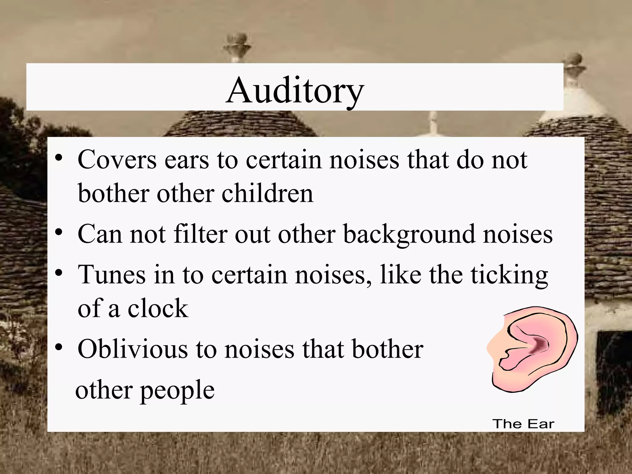 Auditory Covers ears to certain noises that do not bother other children Can not filter out other background noises Tunes in to certain noises, like the ticking of a clock Oblivious to noises that bother  other people 