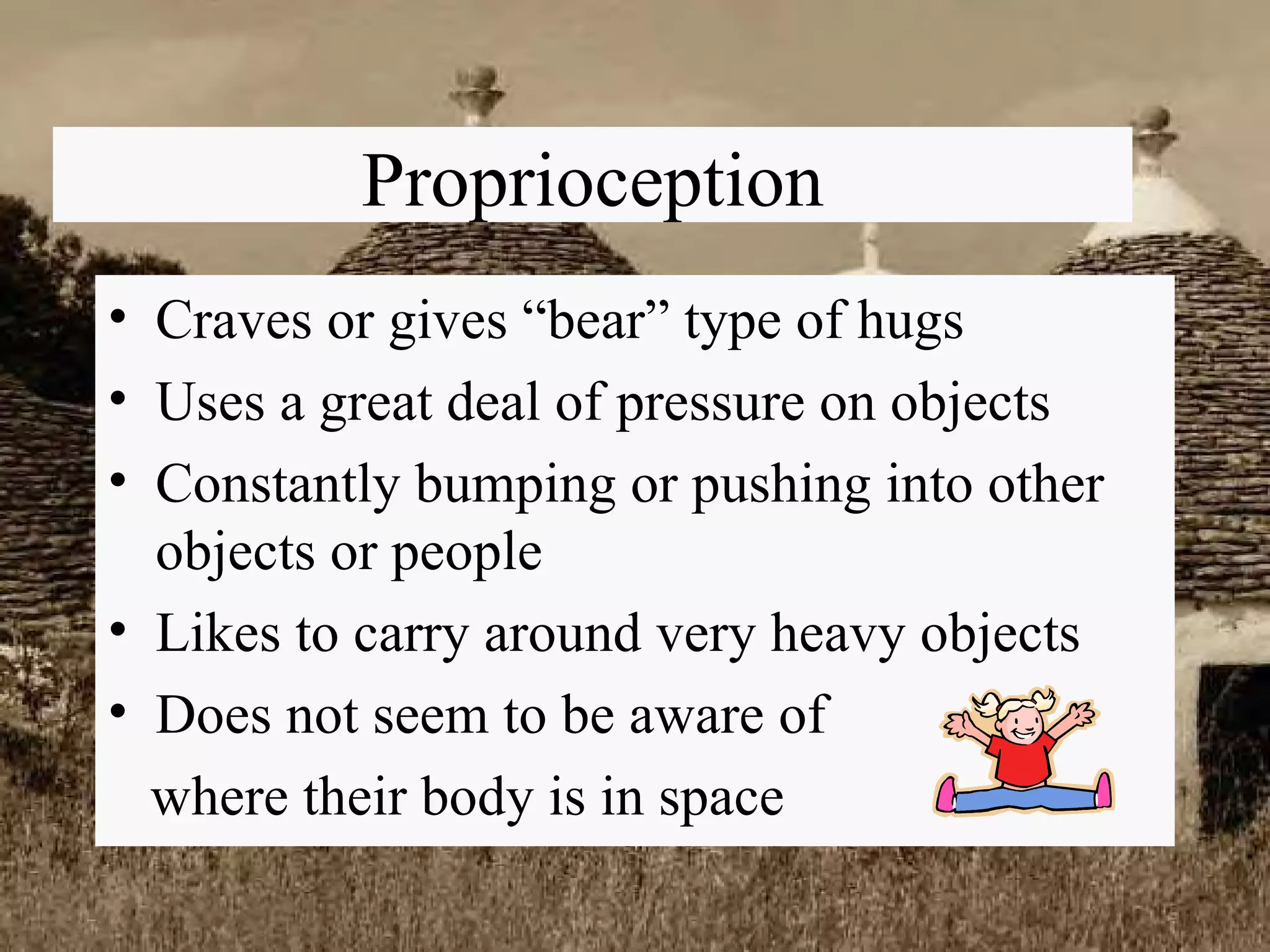 Proprioception Craves or gives “bear” type of hugs Uses a great deal of pressure on objects Constantly bumping or pushing into other objects or people Likes to carry around very heavy objects Does not seem to be aware of  where their body is in space 