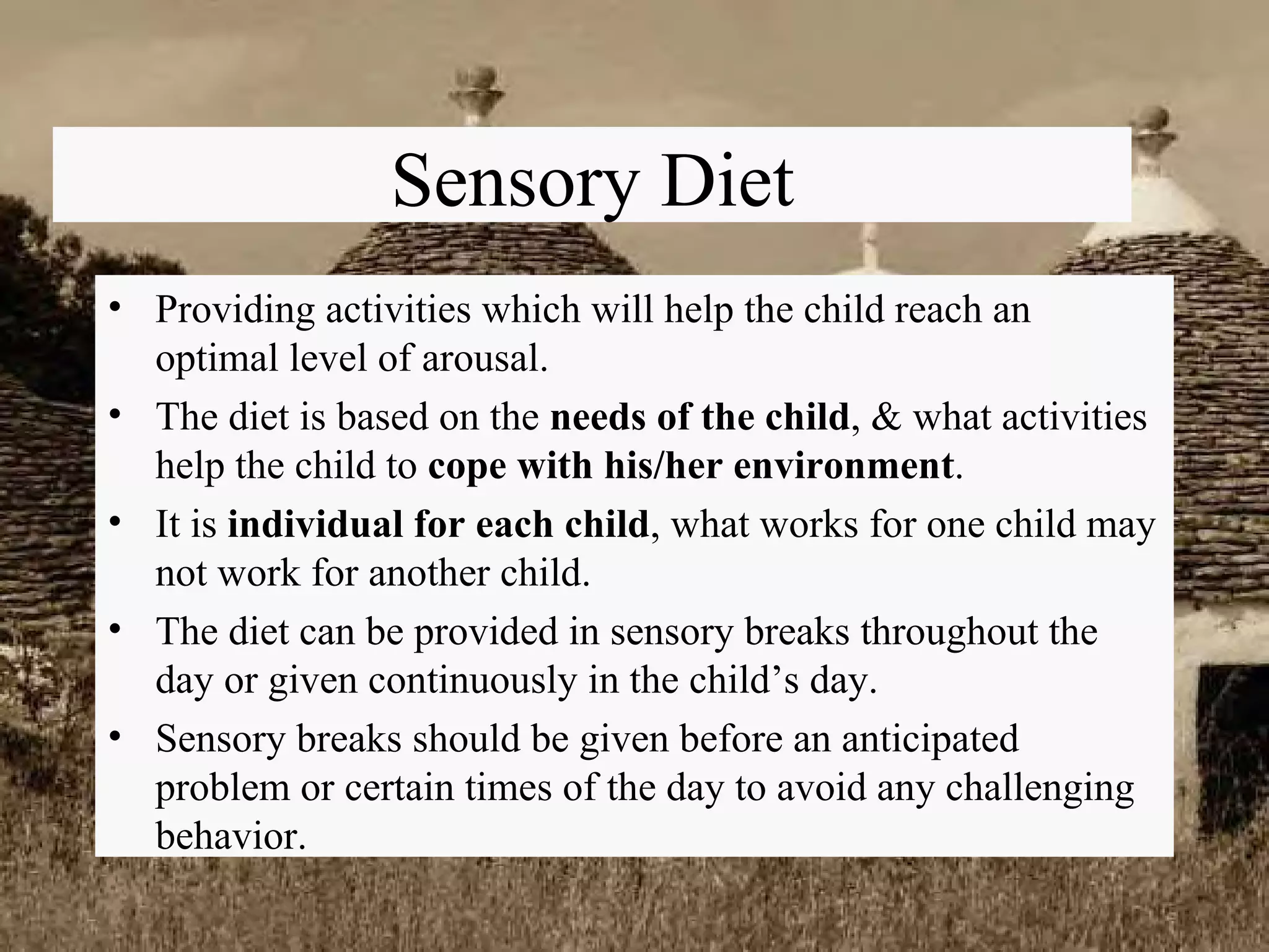 Sensory Diet Providing activities which will help the child reach an optimal level of arousal. The diet is based on the  needs of the child , & what activities help the child to  cope with his/her environment . It is  individual for each child , what works for one child may not work for another child. The diet can be provided in sensory breaks throughout the day or given continuously in the child’s day. Sensory breaks should be given before an anticipated problem or certain times of the day to avoid any challenging behavior. 