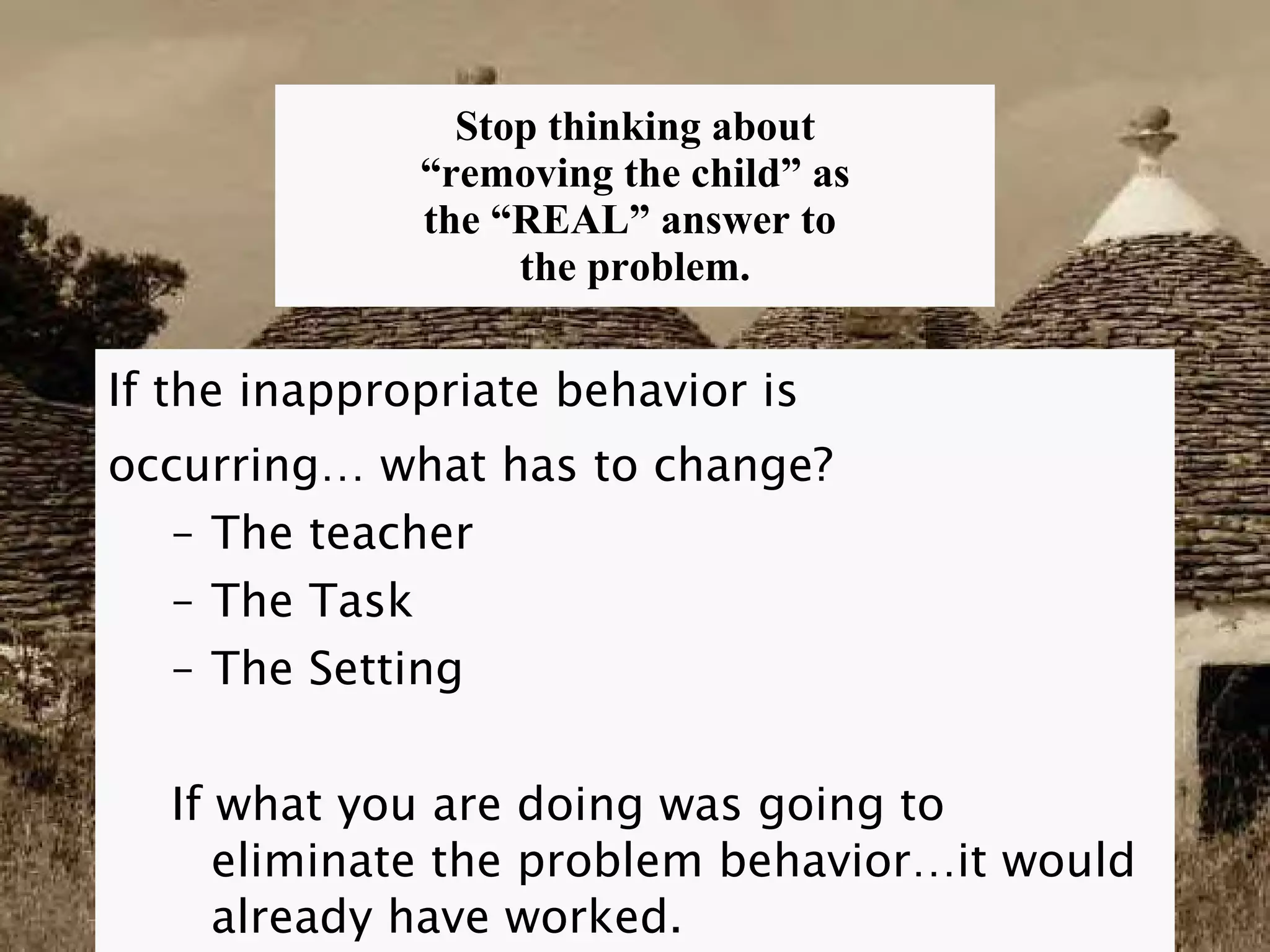 Stop thinking about  “removing the child” as  the “REAL” answer to  the problem. If the inappropriate behavior is  occurring… what has to change? The teacher The Task The Setting If what you are doing was going to eliminate the problem behavior…it would already have worked. 
