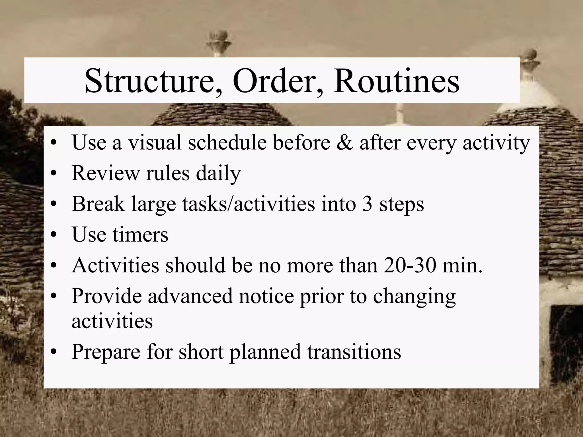 Structure, Order, Routines Use a visual schedule before & after every activity Review rules daily Break large tasks/activities into 3 steps Use timers Activities should be no more than 20-30 min. Provide advanced notice prior to changing activities Prepare for short planned transitions 