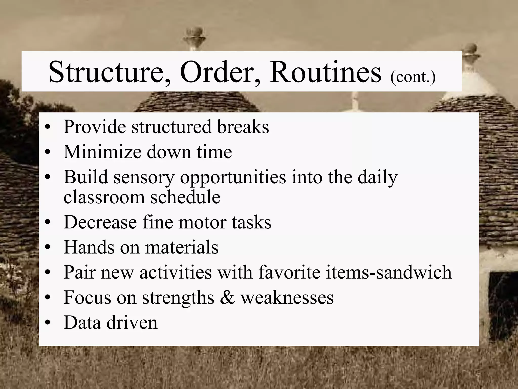 Structure, Order, Routines  (cont.) Provide structured breaks Minimize down time Build sensory opportunities into the daily classroom schedule Decrease fine motor tasks Hands on materials Pair new activities with favorite items-sandwich Focus on strengths & weaknesses Data driven 