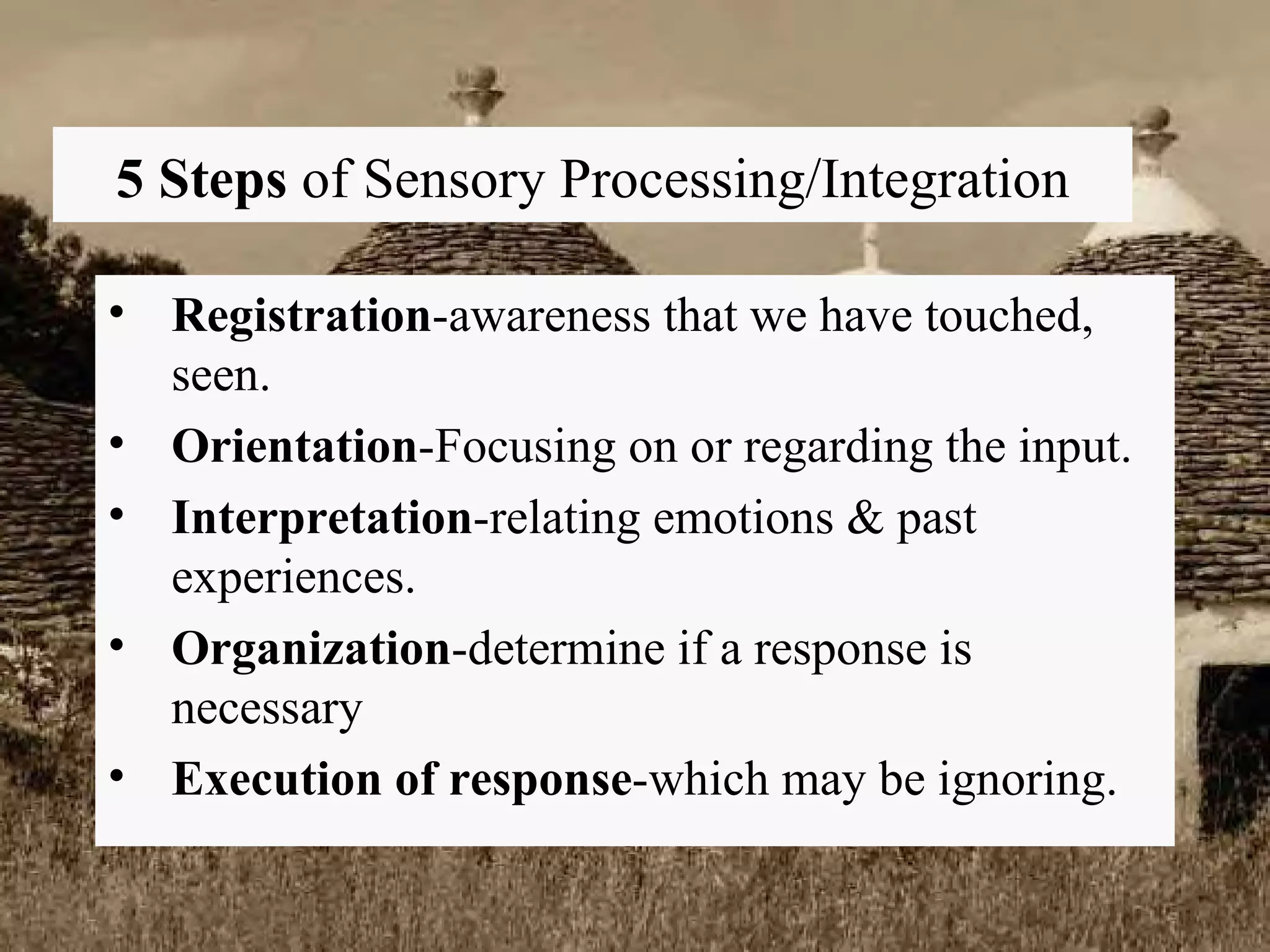 5 Steps  of Sensory Processing/Integration Registration -awareness that we have touched, seen. Orientation -Focusing on or regarding the input. Interpretation -relating emotions & past experiences. Organization -determine if a response is necessary Execution of response -which may be ignoring. 