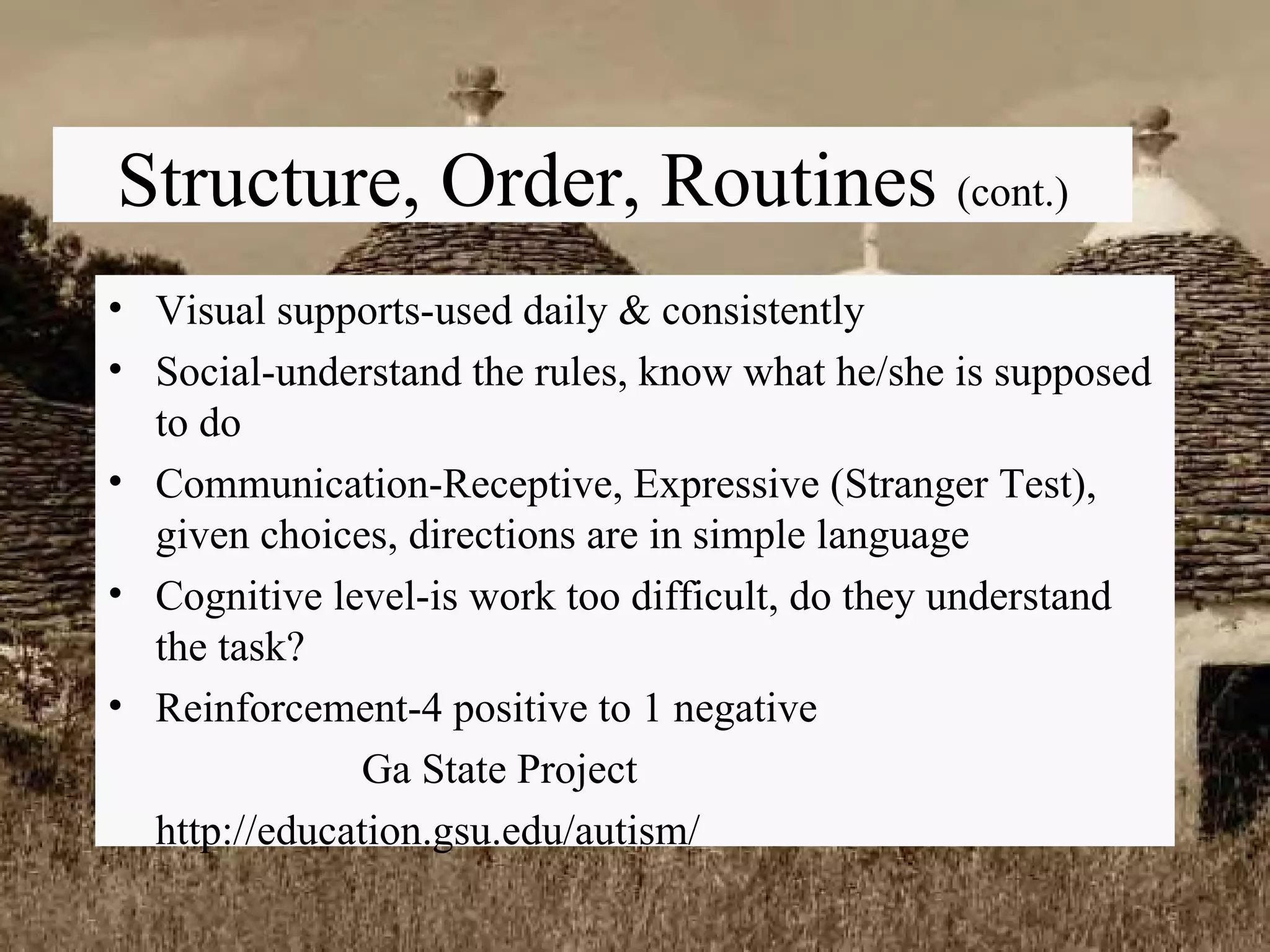 Visual supports-used daily & consistently Social-understand the rules, know what he/she is supposed to do Communication-Receptive, Expressive (Stranger Test), given choices, directions are in simple language Cognitive level-is work too difficult, do they understand the task? Reinforcement-4 positive to 1 negative Ga State Project http://education.gsu.edu/autism/ Structure, Order, Routines  (cont.) 