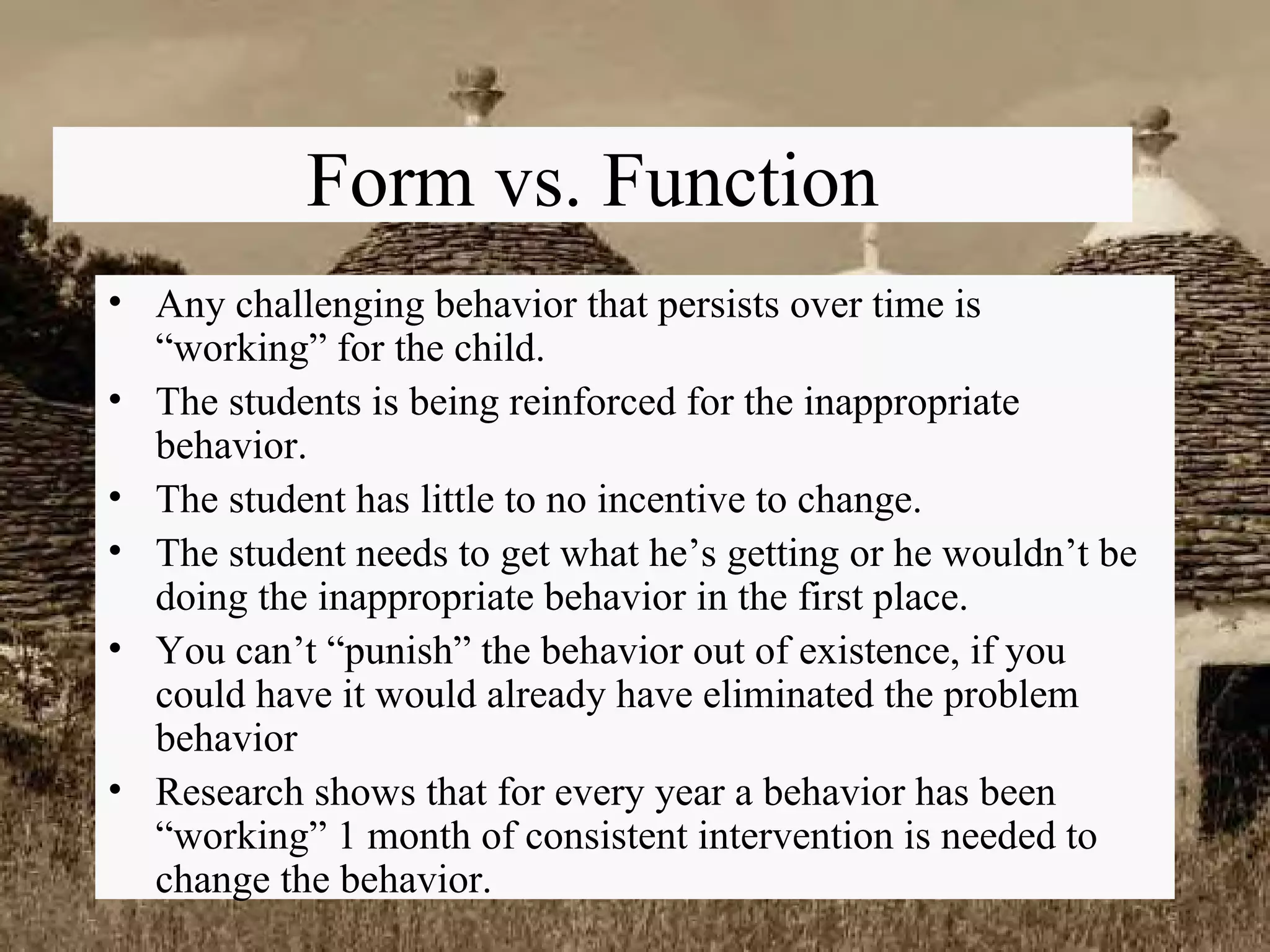 Form vs. Function Any challenging behavior that persists over time is “working” for the child. The students is being reinforced for the inappropriate behavior. The student has little to no incentive to change. The student needs to get what he’s getting or he wouldn’t be doing the inappropriate behavior in the first place. You can’t “punish” the behavior out of existence, if you could have it would already have eliminated the problem behavior Research shows that for every year a behavior has been “working” 1 month of consistent intervention is needed to change the behavior. 