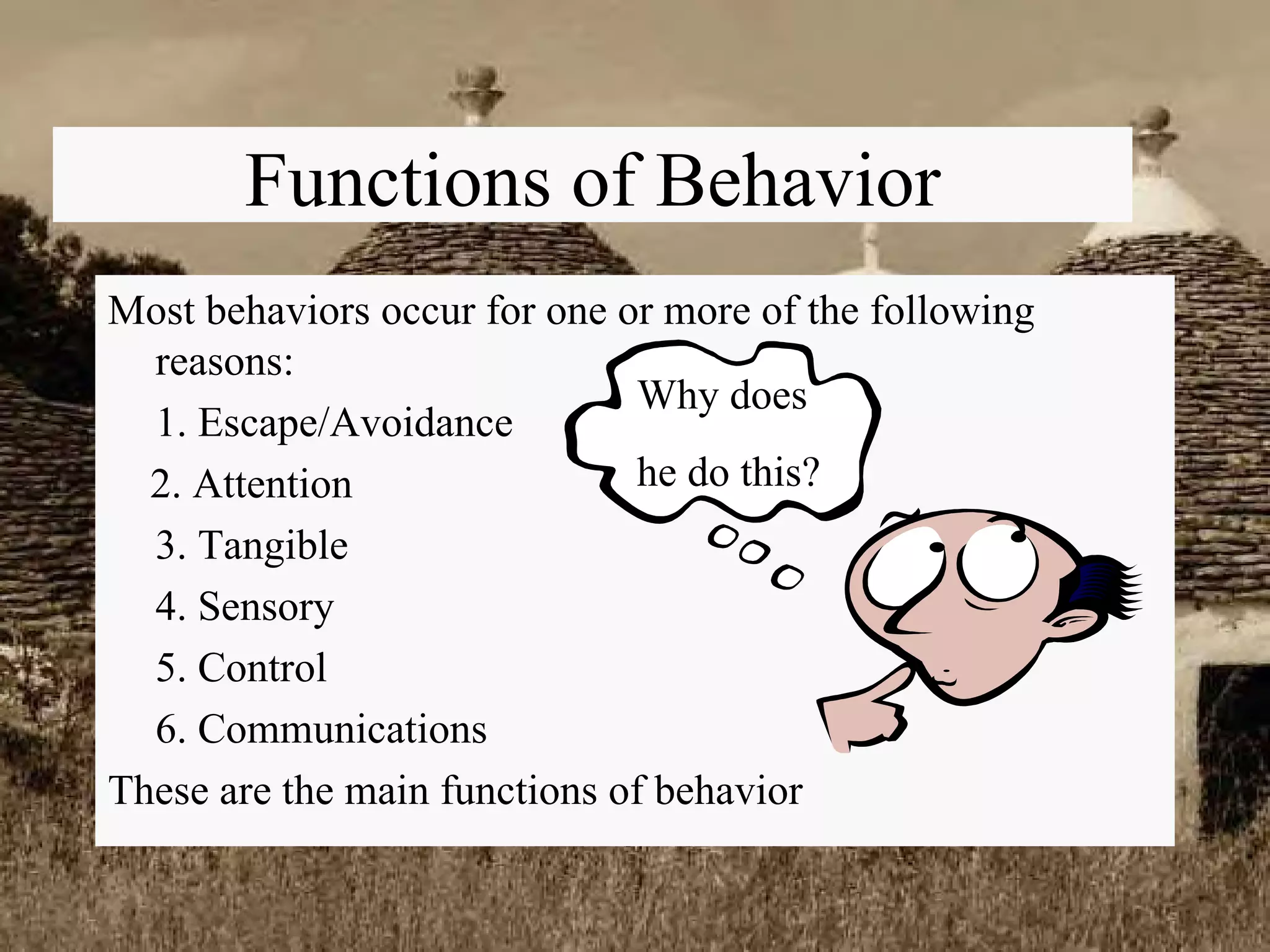 Functions of Behavior Most behaviors occur for one or more of the following reasons: 1. Escape/Avoidance 2. Attention 3. Tangible 4. Sensory 5. Control 6. Communications These are the main functions of behavior  Why does he do this? 