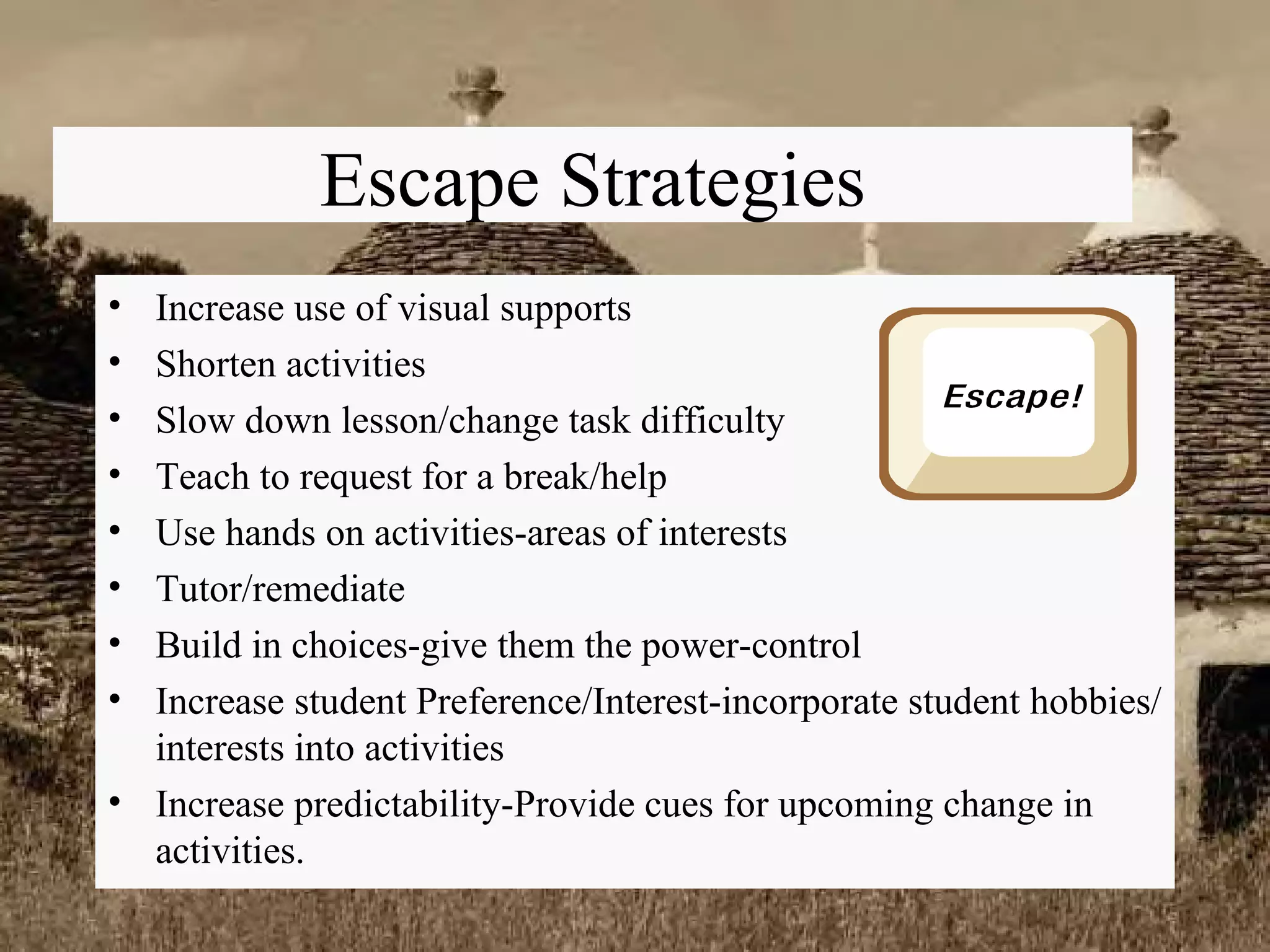 Escape Strategies Increase use of visual supports Shorten activities Slow down lesson/change task difficulty Teach to request for a break/help Use hands on activities-areas of interests Tutor/remediate Build in choices-give them the power-control Increase student Preference/Interest-incorporate student hobbies/interests into activities Increase predictability-Provide cues for upcoming change in activities. 