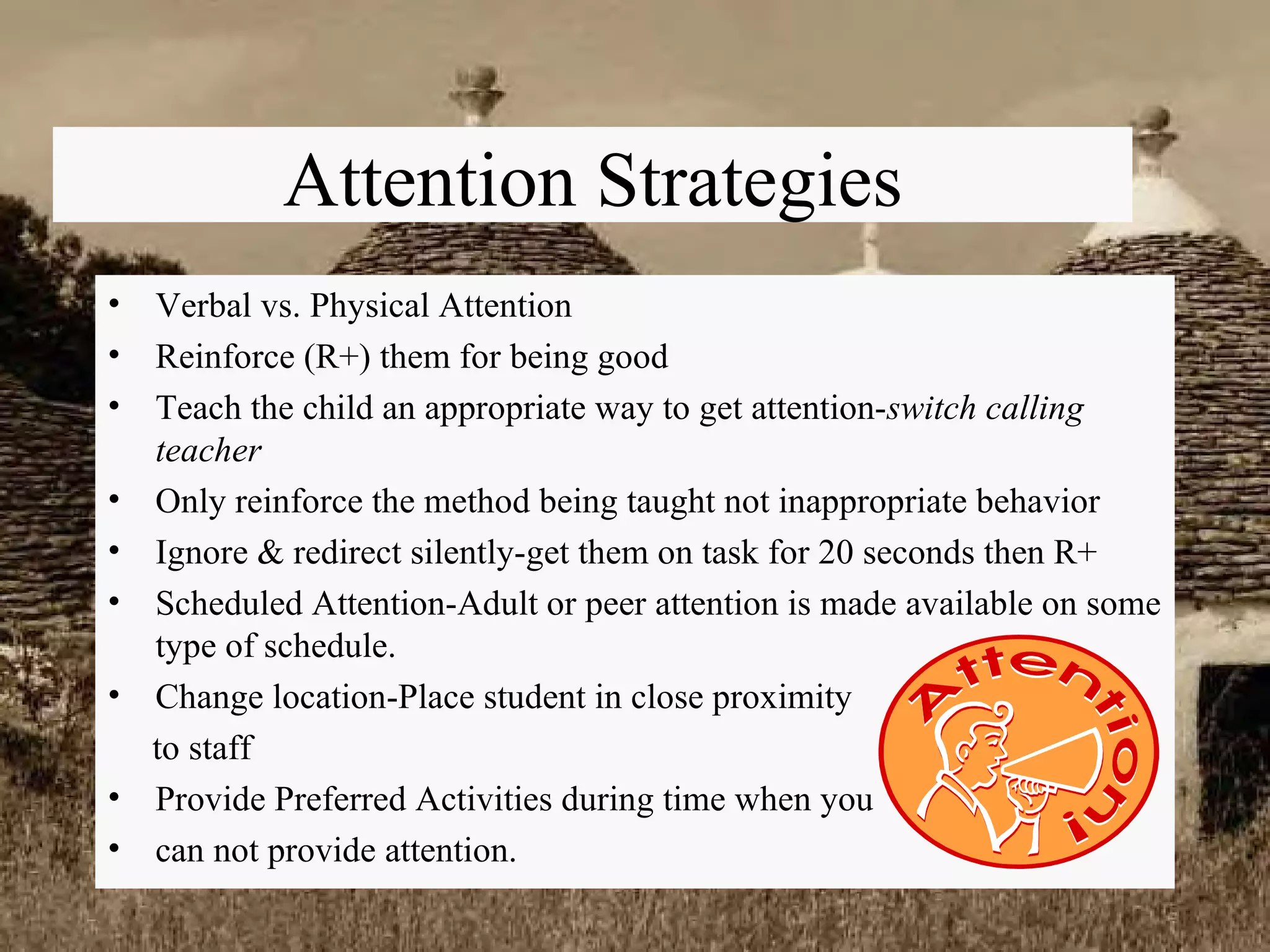 Attention Strategies Verbal vs. Physical Attention Reinforce (R+) them for being good Teach the child an appropriate way to get attention- switch calling teacher Only reinforce the method being taught not inappropriate behavior Ignore & redirect silently-get them on task for 20 seconds then R+ Scheduled Attention-Adult or peer attention is made available on some type of schedule. Change location-Place student in close proximity  to staff Provide Preferred Activities during time when you  can not provide attention. 