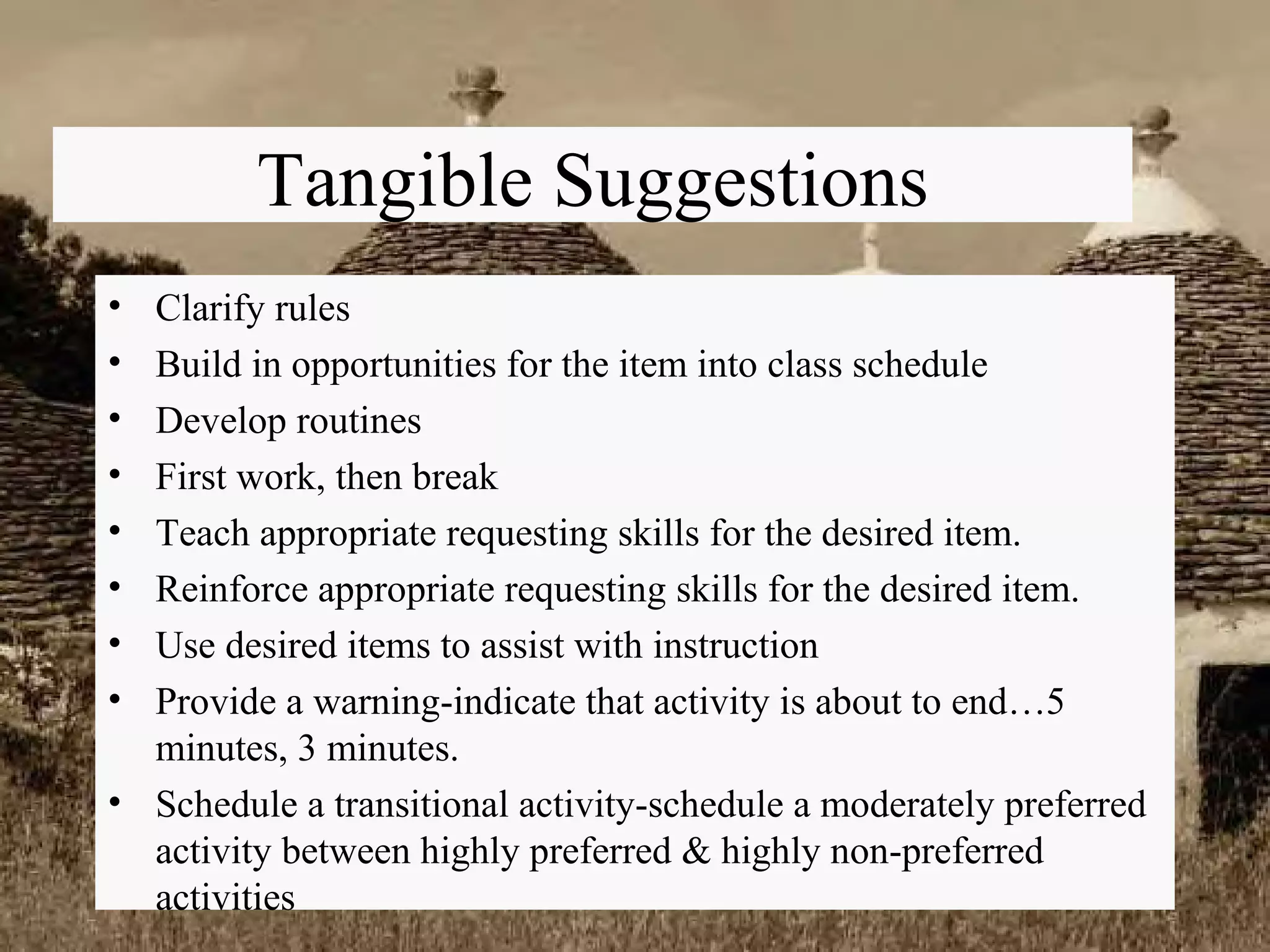 Tangible Suggestions Clarify rules Build in opportunities for the item into class schedule Develop routines First work, then break Teach appropriate requesting skills for the desired item. Reinforce appropriate requesting skills for the desired item. Use desired items to assist with instruction Provide a warning-indicate that activity is about to end…5 minutes, 3 minutes. Schedule a transitional activity-schedule a moderately preferred activity between highly preferred & highly non-preferred activities 