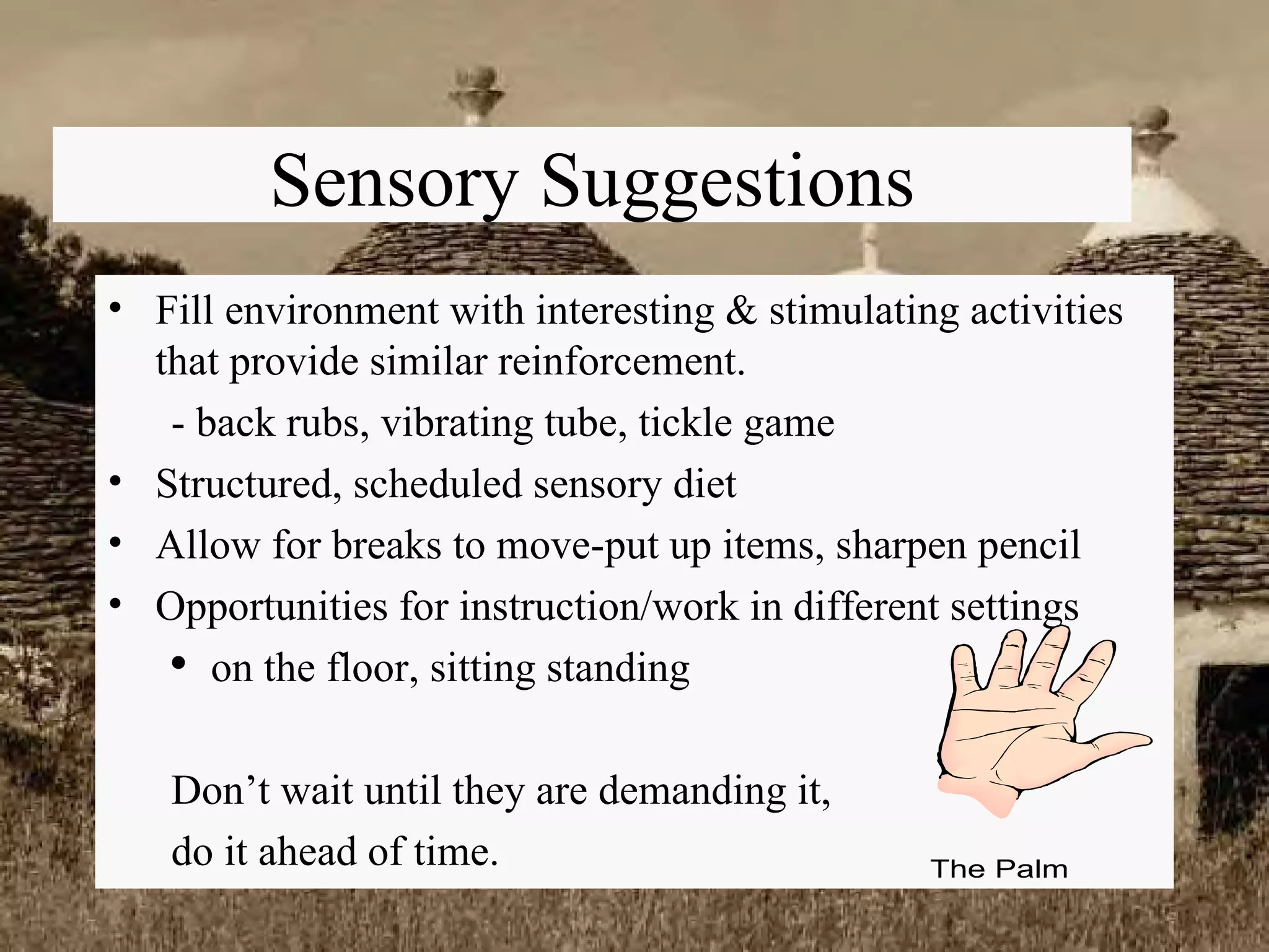 Sensory Suggestions Fill environment with interesting & stimulating activities that provide similar reinforcement. - back rubs, vibrating tube, tickle game Structured, scheduled sensory diet Allow for breaks to move-put up items, sharpen pencil Opportunities for instruction/work in different settings on the floor, sitting standing Don’t wait until they are demanding it,  do it ahead of time. 