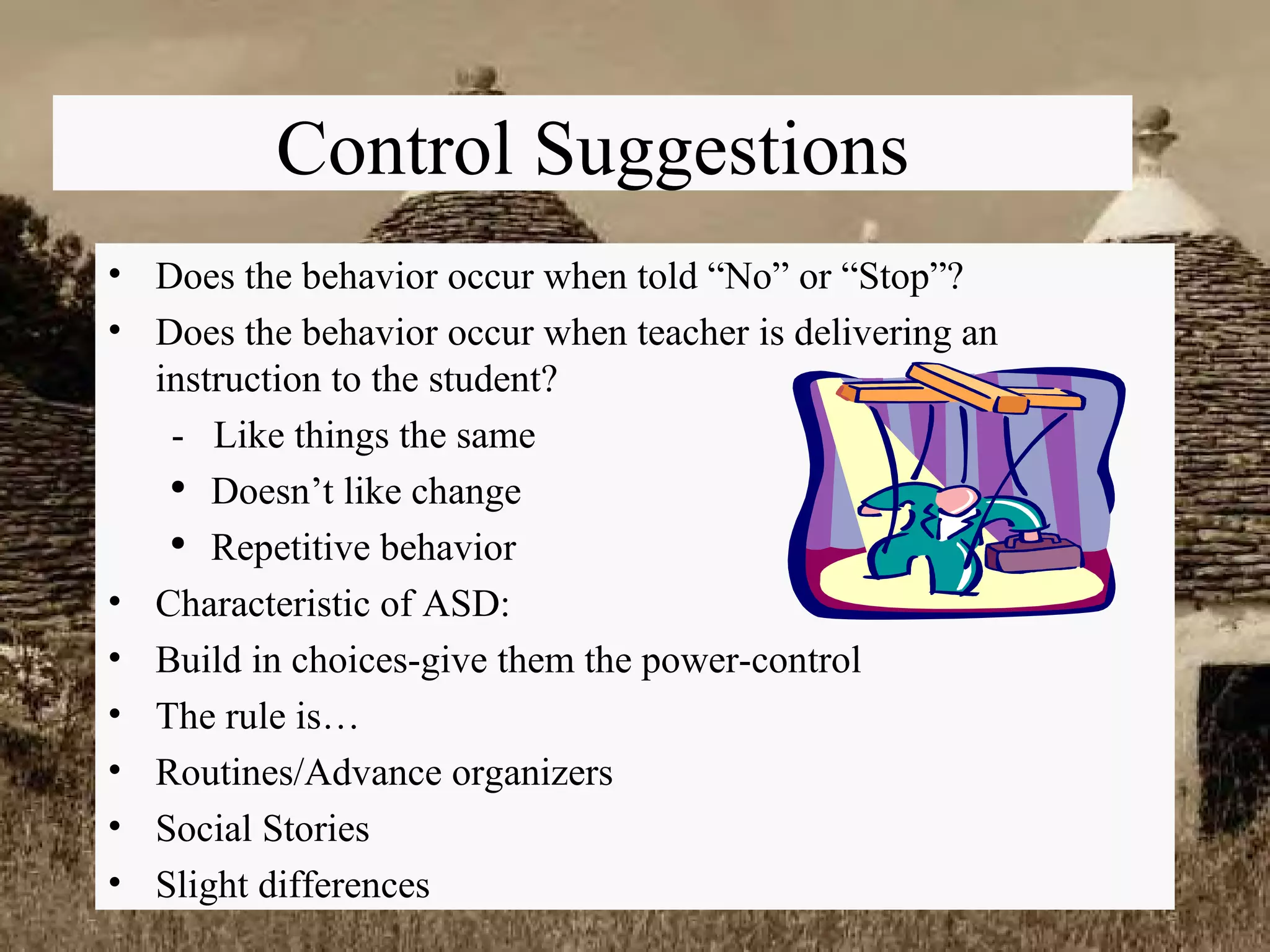 Control Suggestions Does the behavior occur when told “No” or “Stop”? Does the behavior occur when teacher is delivering an instruction to the student? -  Like things the same Doesn’t like change Repetitive behavior Characteristic of ASD: Build in choices-give them the power-control The rule is… Routines/Advance organizers Social Stories Slight differences 
