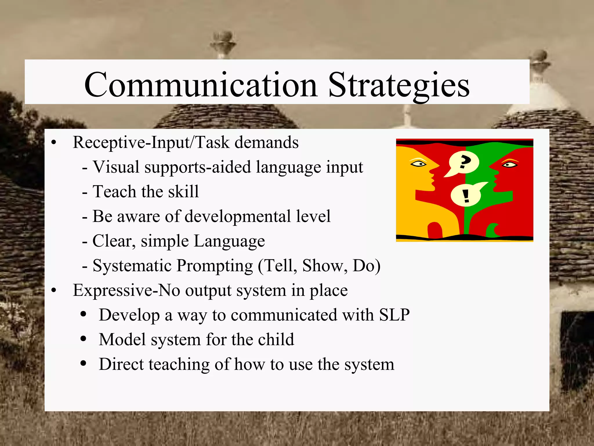 Communication Strategies Receptive-Input/Task demands   - Visual supports-aided language input   - Teach the skill   - Be aware of developmental level   - Clear, simple Language   - Systematic Prompting (Tell, Show, Do) Expressive-No output system in place Develop a way to communicated with SLP Model system for the child Direct teaching of how to use the system 